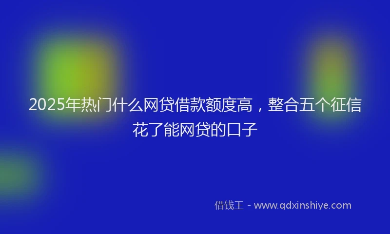 2025年热门什么网贷借款额度高，整合五个征信花了能网贷的口子