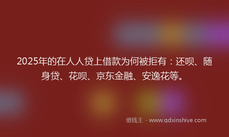 2025年的在人人贷上借款为何被拒有：还呗、随身贷、花呗、京东金融、安逸花等。