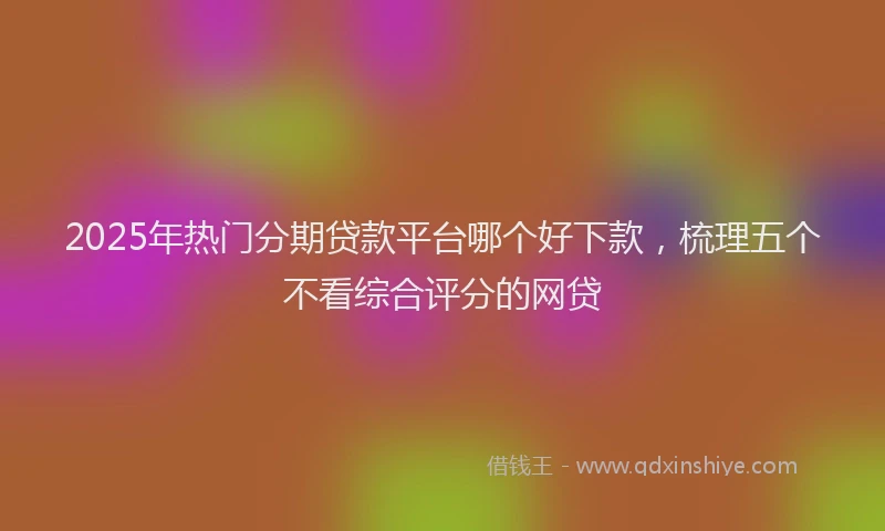 2025年热门分期贷款平台哪个好下款，梳理五个不看综合评分的网贷