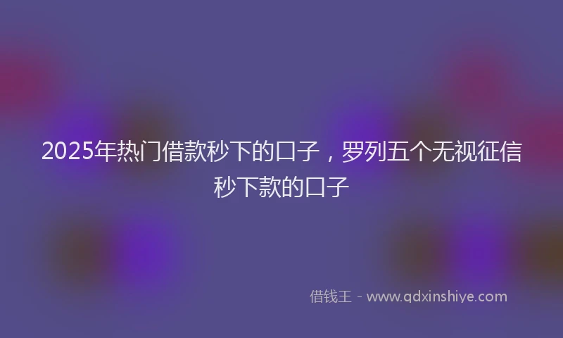 2025年热门借款秒下的口子，罗列五个无视征信秒下款的口子