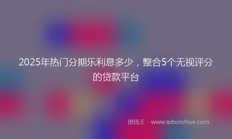 2025年热门分期乐利息多少，整合5个无视评分的贷款平台