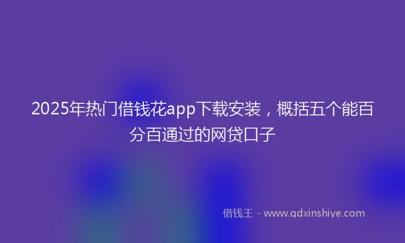 2025年热门借钱花app下载安装，概括五个能百分百通过的网贷口子