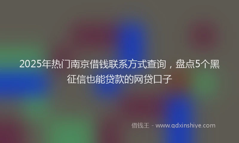 2025年热门南京借钱联系方式查询，盘点5个黑征信也能贷款的网贷口子