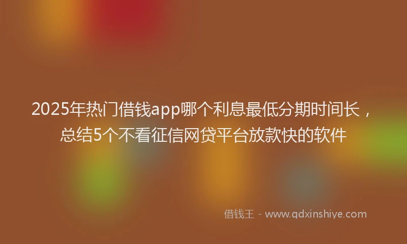 2025年热门借钱app哪个利息最低分期时间长，总结5个不看征信网贷平台放款快的软件