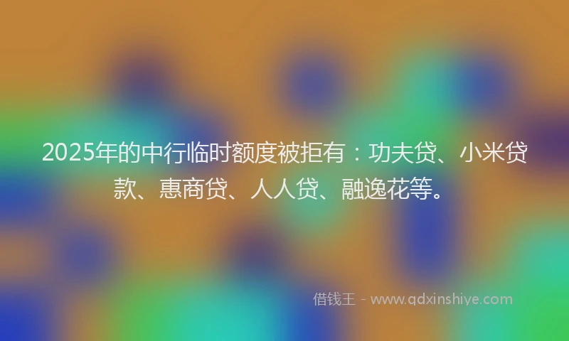 2025年的中行临时额度被拒有：功夫贷、小米贷款、惠商贷、人人贷、融逸花等。