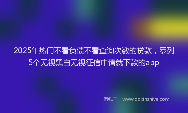 2025年热门不看负债不看查询次数的贷款，罗列5个无视黑白无视征信申请就下款的app