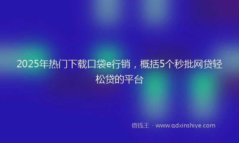 2025年热门下载口袋e行销，概括5个秒批网贷轻松贷的平台