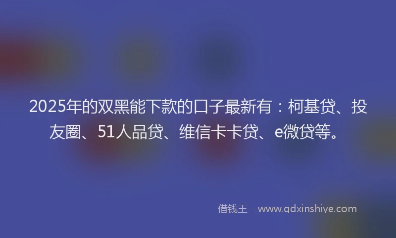 2025年的双黑能下款的口子最新有：柯基贷、投友圈、51人品贷、维信卡卡贷、e微贷等。