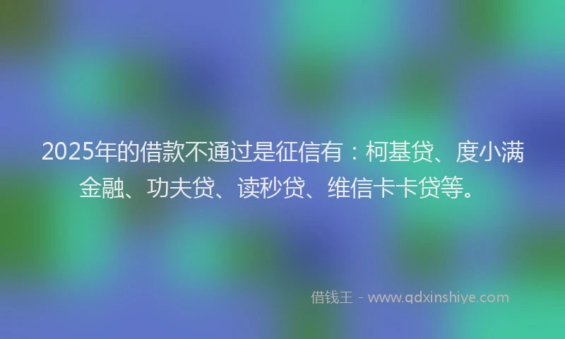 2025年的借款不通过是征信有：柯基贷、度小满金融、功夫贷、读秒贷、维信卡卡贷等。