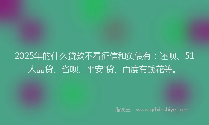 2025年的什么贷款不看征信和负债有：还呗、51人品贷、省呗、平安i贷、百度有钱花等。