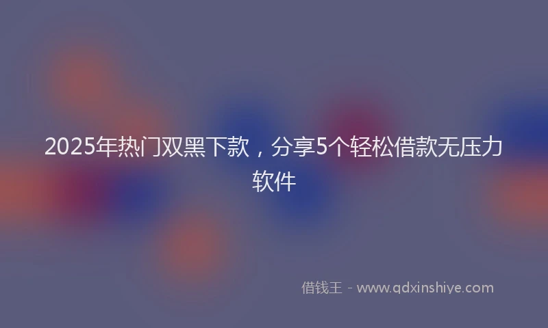 2025年热门双黑下款，分享5个轻松借款无压力软件