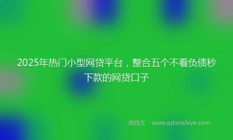 2025年热门小型网贷平台，整合五个不看负债秒下款的网贷口子