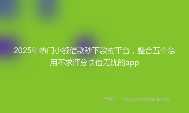 2025年热门小额借款秒下款的平台，整合五个急用不求评分快借无忧的app