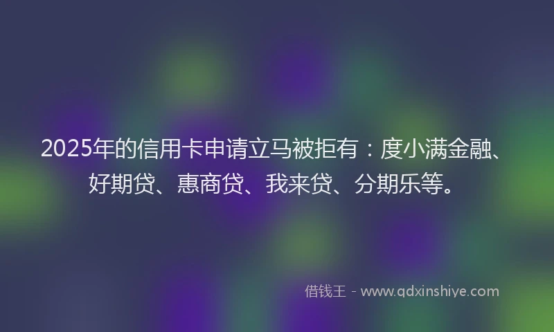 2025年的信用卡申请立马被拒有：度小满金融、好期贷、惠商贷、我来贷、分期乐等。