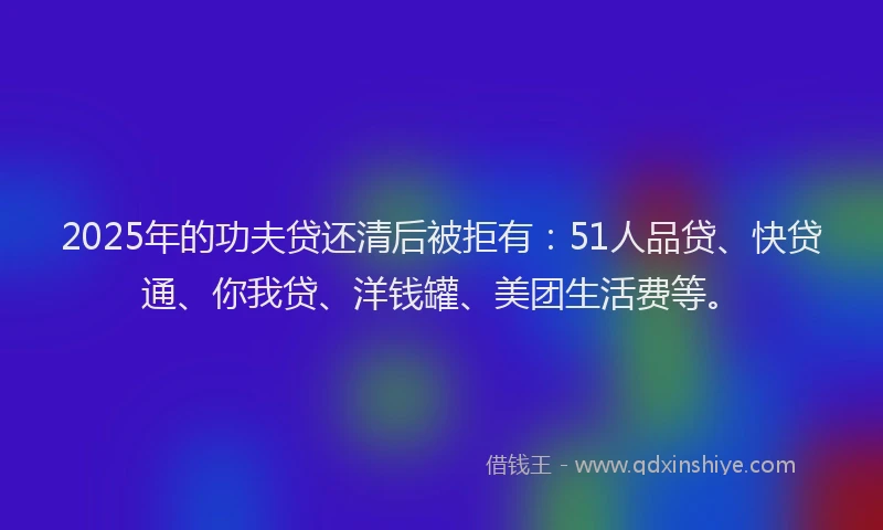 2025年的功夫贷还清后被拒有：51人品贷、快贷通、你我贷、洋钱罐、美团生活费等。