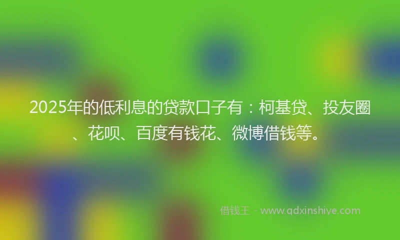 2025年的低利息的贷款口子有：柯基贷、投友圈、花呗、百度有钱花、微博借钱等。