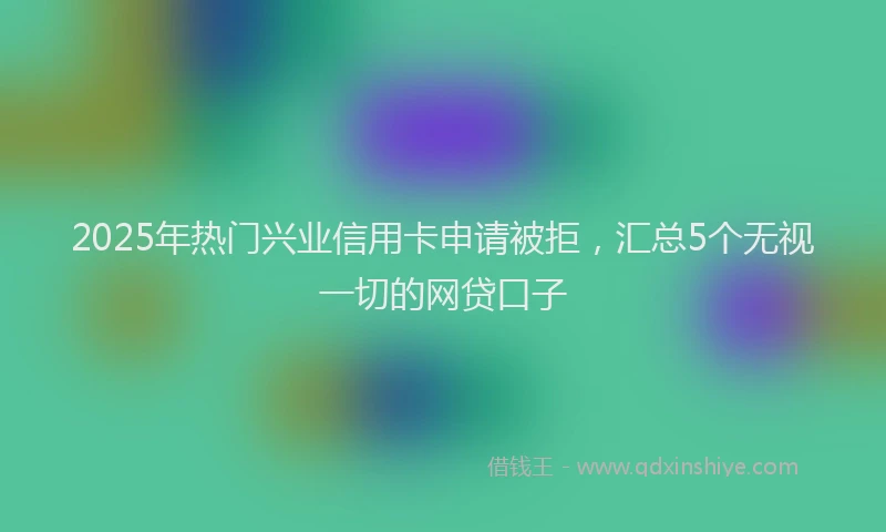 2025年热门兴业信用卡申请被拒，汇总5个无视一切的网贷口子