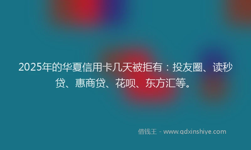 2025年的华夏信用卡几天被拒有：投友圈、读秒贷、惠商贷、花呗、东方汇等。