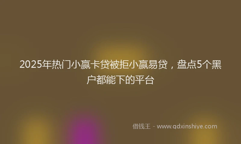 2025年热门小赢卡贷被拒小赢易贷，盘点5个黑户都能下的平台