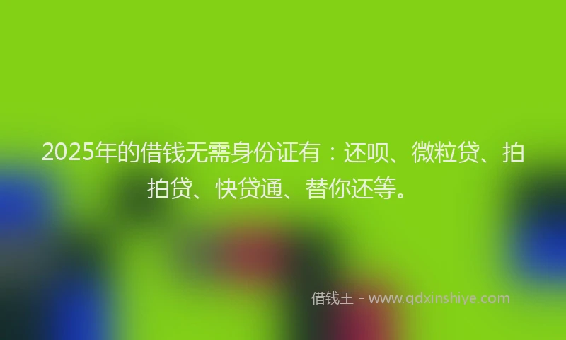 2025年的借钱无需身份证有：还呗、微粒贷、拍拍贷、快贷通、替你还等。