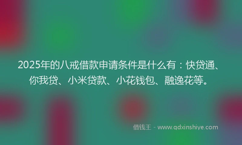 2025年的八戒借款申请条件是什么有：快贷通、你我贷、小米贷款、小花钱包、融逸花等。