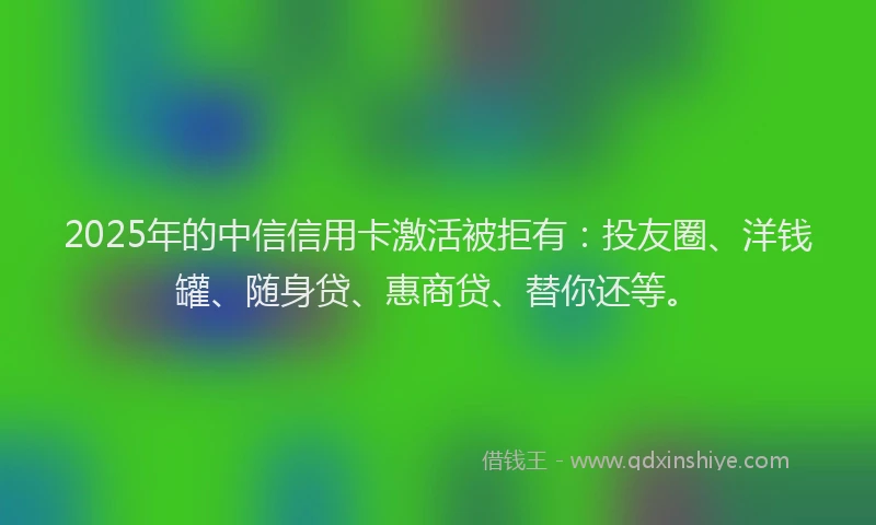 2025年的中信信用卡激活被拒有：投友圈、洋钱罐、随身贷、惠商贷、替你还等。