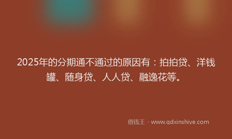 2025年的分期通不通过的原因有：拍拍贷、洋钱罐、随身贷、人人贷、融逸花等。