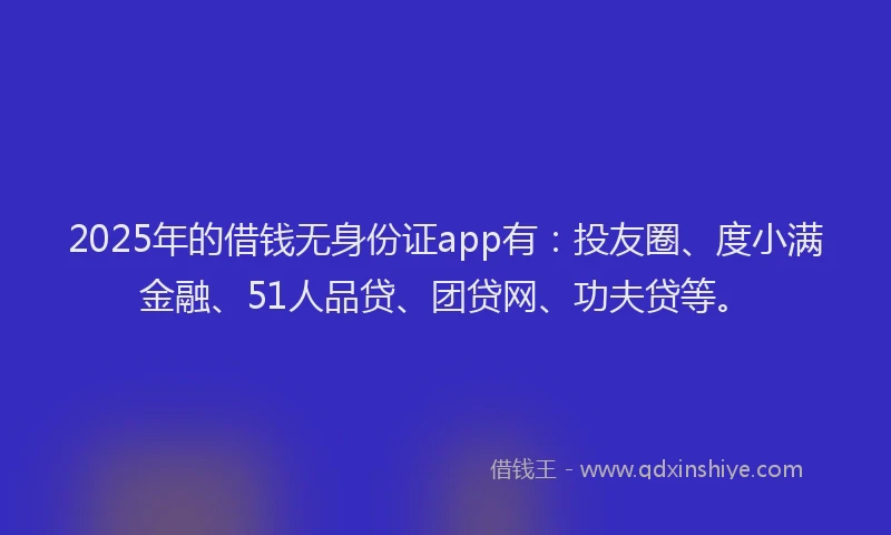 2025年的借钱无身份证app有：投友圈、度小满金融、51人品贷、团贷网、功夫贷等。