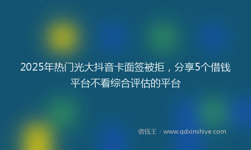 2025年热门光大抖音卡面签被拒，分享5个借钱平台不看综合评估的平台