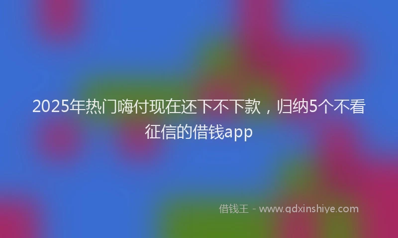 2025年热门嗨付现在还下不下款，归纳5个不看征信的借钱app