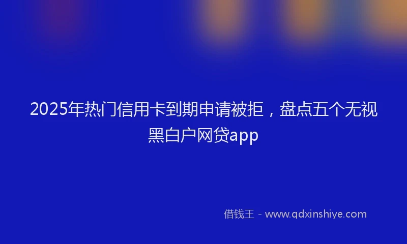 2025年热门信用卡到期申请被拒，盘点五个无视黑白户网贷app