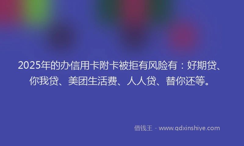 2025年的办信用卡附卡被拒有风险有：好期贷、你我贷、美团生活费、人人贷、替你还等。