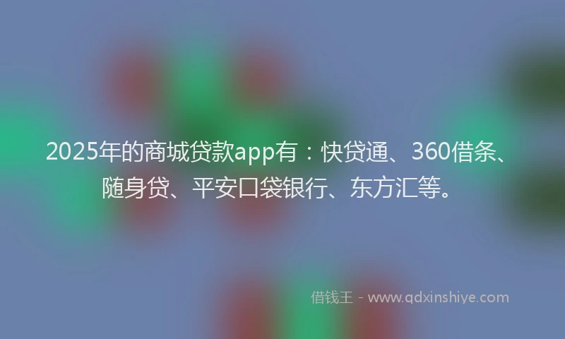 2025年的商城贷款app有：快贷通、360借条、随身贷、平安口袋银行、东方汇等。