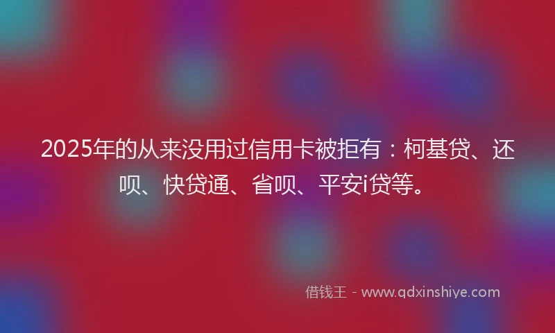 2025年的从来没用过信用卡被拒有：柯基贷、还呗、快贷通、省呗、平安i贷等。