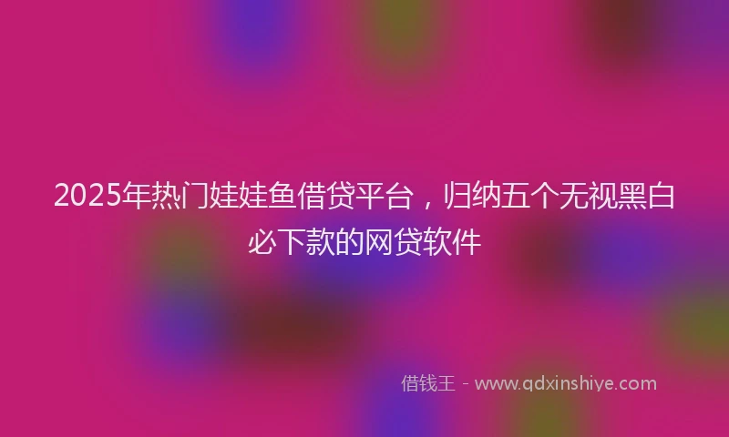 2025年热门娃娃鱼借贷平台，归纳五个无视黑白必下款的网贷软件