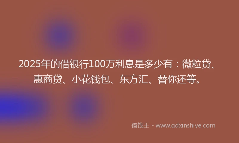 2025年的借银行100万利息是多少有：微粒贷、惠商贷、小花钱包、东方汇、替你还等。