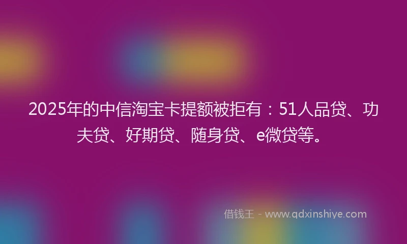 2025年的中信淘宝卡提额被拒有：51人品贷、功夫贷、好期贷、随身贷、e微贷等。