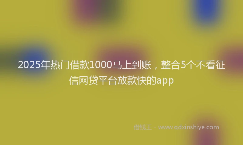 2025年热门借款1000马上到账，整合5个不看征信网贷平台放款快的app