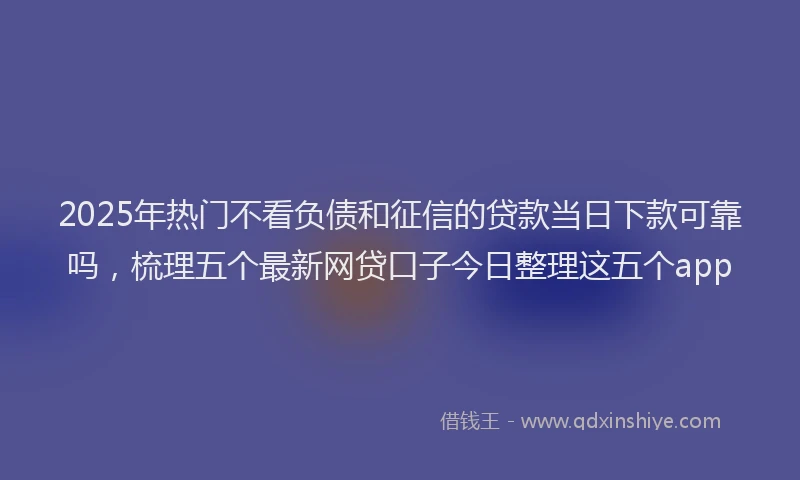 2025年热门不看负债和征信的贷款当日下款可靠吗，梳理五个最新网贷口子今日整理这五个app