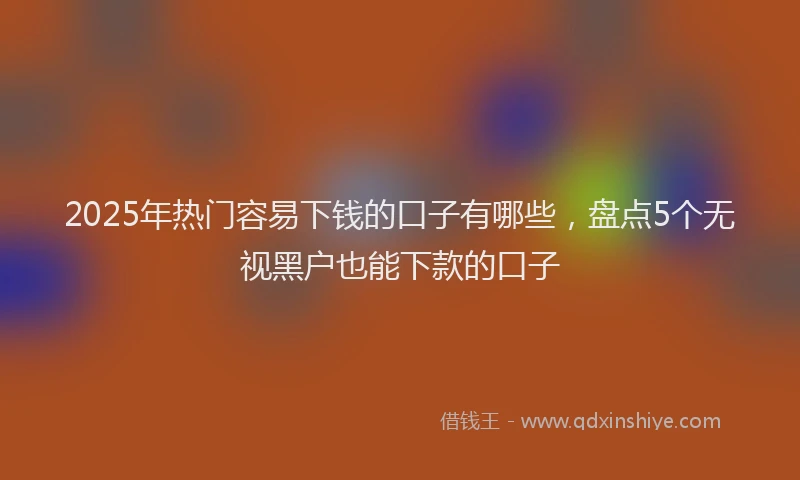 2025年热门容易下钱的口子有哪些，盘点5个无视黑户也能下款的口子