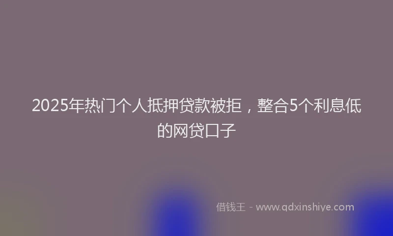 2025年热门个人抵押贷款被拒，整合5个利息低的网贷口子