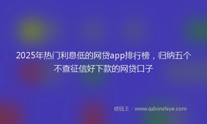 2025年热门利息低的网贷app排行榜，归纳五个不查征信好下款的网贷口子