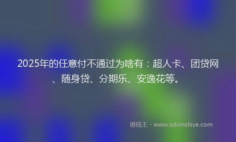 2025年的任意付不通过为啥有：超人卡、团贷网、随身贷、分期乐、安逸花等。