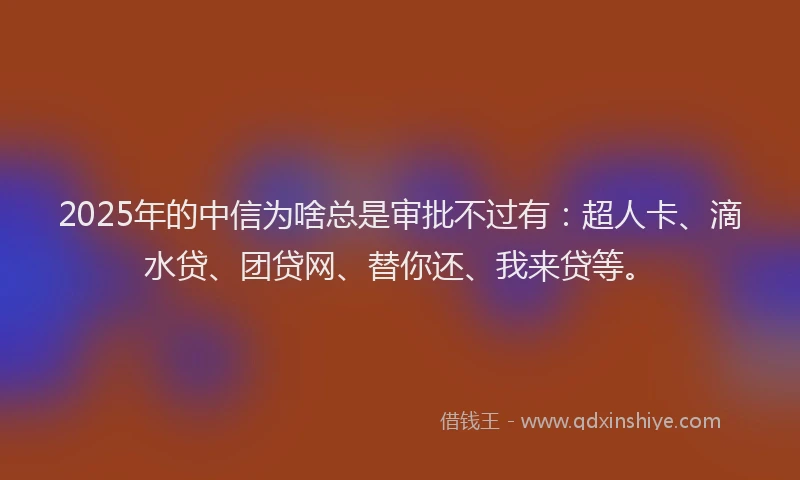 2025年的中信为啥总是审批不过有：超人卡、滴水贷、团贷网、替你还、我来贷等。