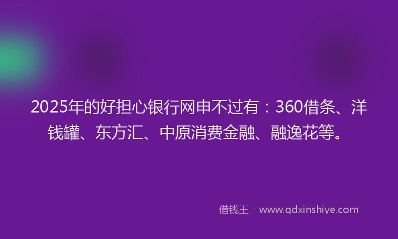2025年的好担心银行网申不过有：360借条、洋钱罐、东方汇、中原消费金融、融逸花等。