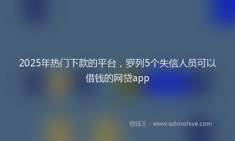 2025年热门下款的平台，罗列5个失信人员可以借钱的网贷app