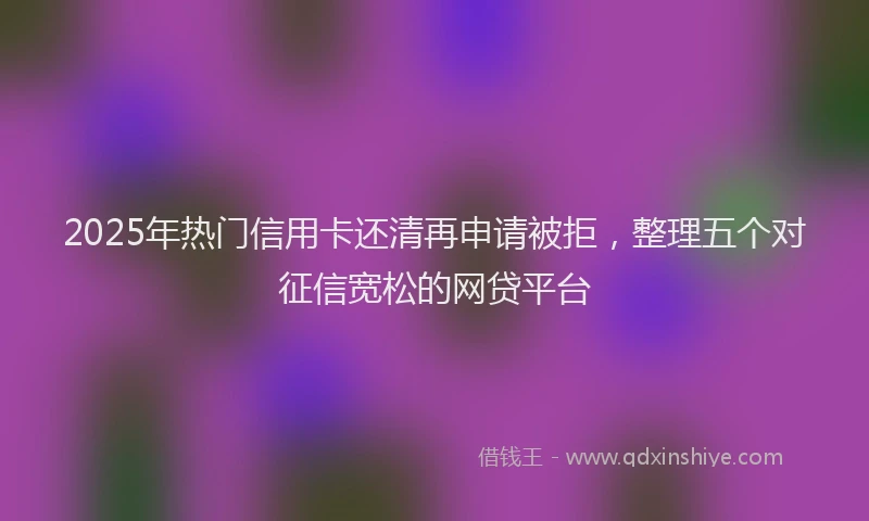 2025年热门信用卡还清再申请被拒，整理五个对征信宽松的网贷平台