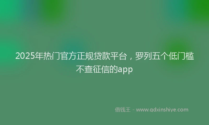 2025年热门官方正规贷款平台，罗列五个低门槛不查征信的app