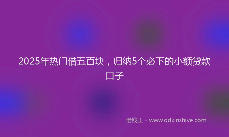 2025年热门借五百块，归纳5个必下的小额贷款口子