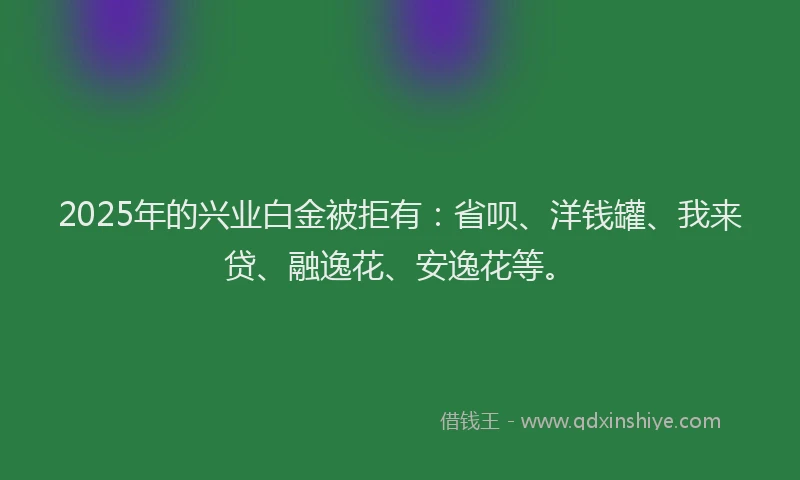 2025年的兴业白金被拒有：省呗、洋钱罐、我来贷、融逸花、安逸花等。